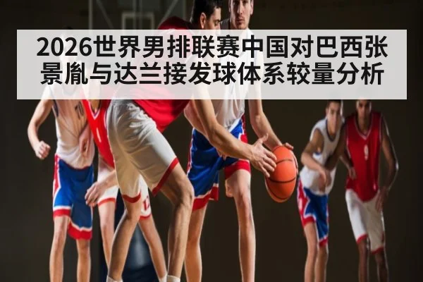2026世界男排联赛中国对巴西张景胤与达兰接发球体系较量分析